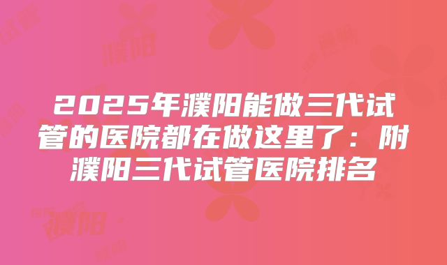 2025年濮阳能做三代试管的医院都在做这里了：附濮阳三代试管医院排名