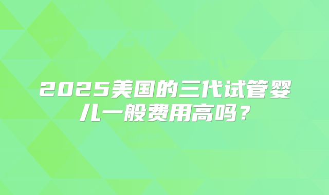 2025美国的三代试管婴儿一般费用高吗?