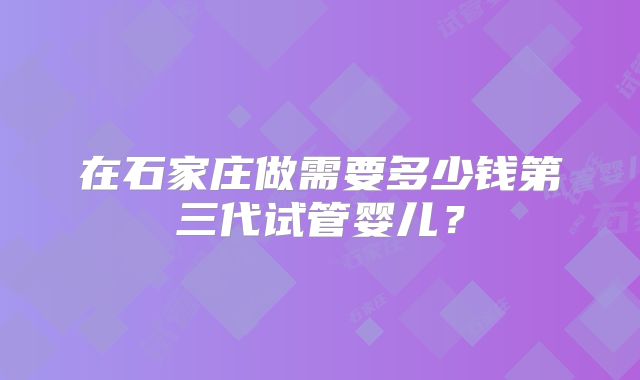 在石家庄做需要多少钱第三代试管婴儿？