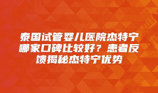 泰国试管婴儿医院杰特宁哪家口碑比较好？患者反馈揭秘杰特宁优势
