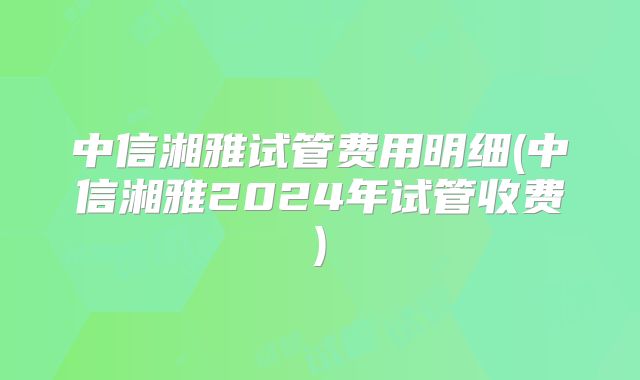 中信湘雅试管费用明细(中信湘雅2024年试管收费)