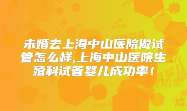 未婚去上海中山医院做试管怎么样,上海中山医院生殖科试管婴儿成功率！