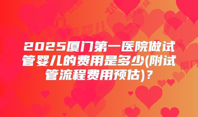 2025厦门第一医院做试管婴儿的费用是多少(附试管流程费用预估)?