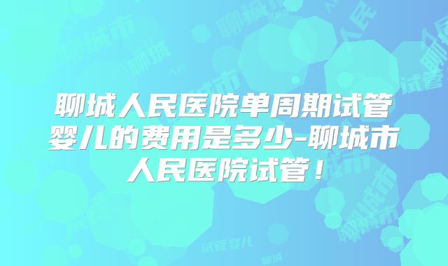聊城人民医院单周期试管婴儿的费用是多少-聊城市人民医院试管!
