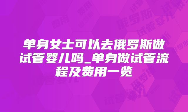 单身女士可以去俄罗斯做试管婴儿吗_单身做试管流程及费用一览