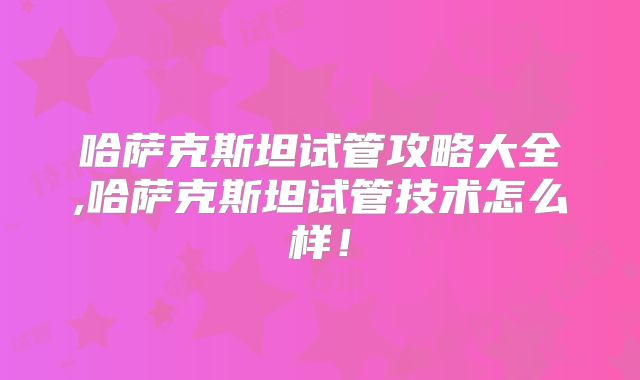 哈萨克斯坦试管攻略大全,哈萨克斯坦试管技术怎么样！