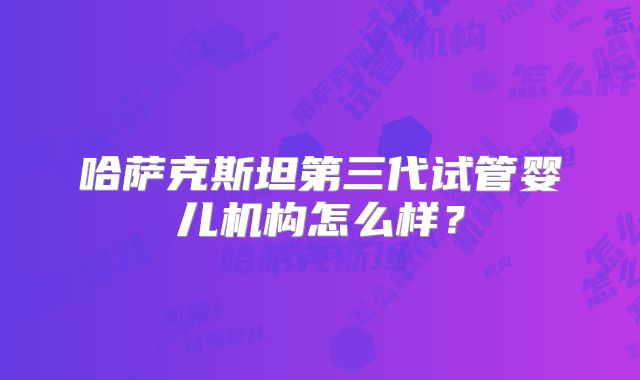 哈萨克斯坦第三代试管婴儿机构怎么样?