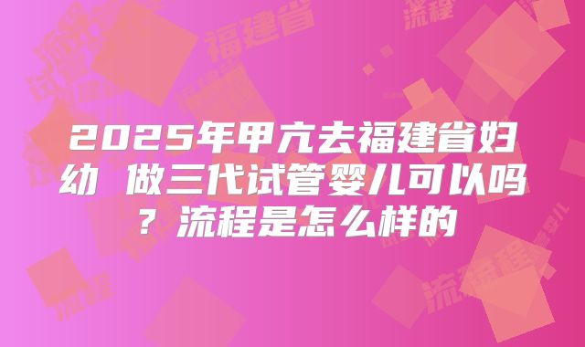 2025年甲亢去福建省妇幼 做三代试管婴儿可以吗？流程是怎么样的