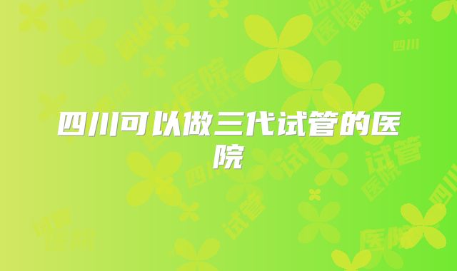 四川可以做三代试管的医院