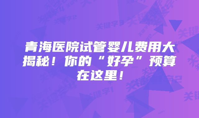 青海医院试管婴儿费用大揭秘！你的“好孕”预算在这里！