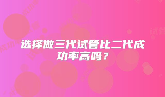 选择做三代试管比二代成功率高吗?