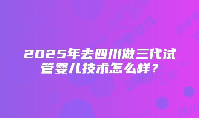 2025年去四川做三代试管婴儿技术怎么样?