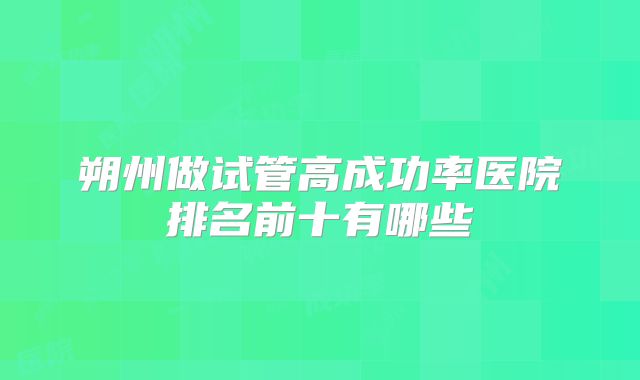 朔州做试管高成功率医院排名前十有哪些