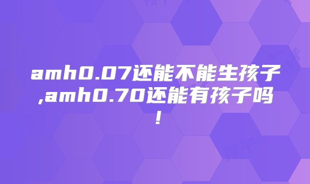 amh0.07还能不能生孩子,amh0.70还能有孩子吗!