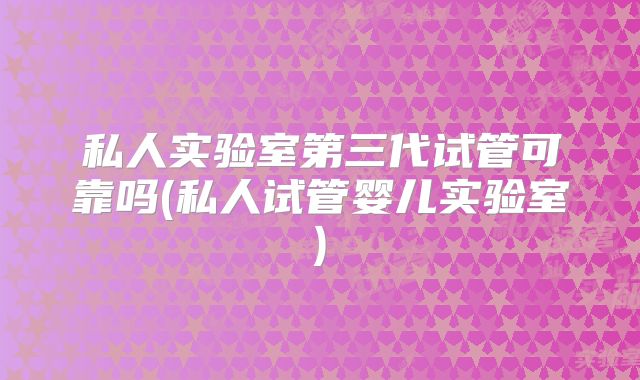私人实验室第三代试管可靠吗(私人试管婴儿实验室)