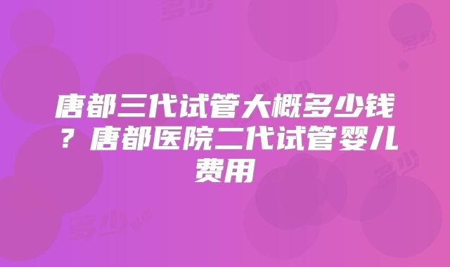 唐都三代试管大概多少钱？唐都医院二代试管婴儿费用