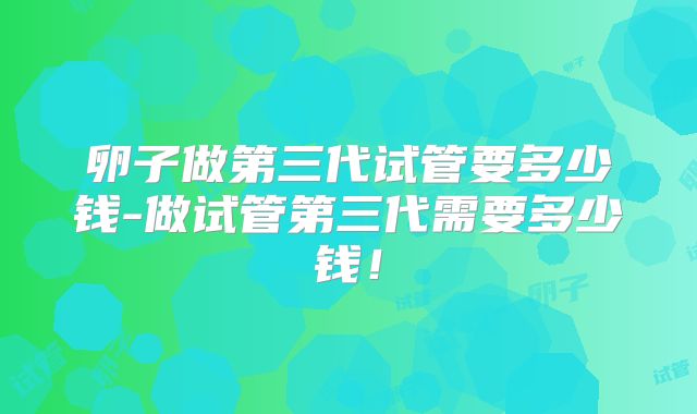 卵子做第三代试管要多少钱-做试管第三代需要多少钱!