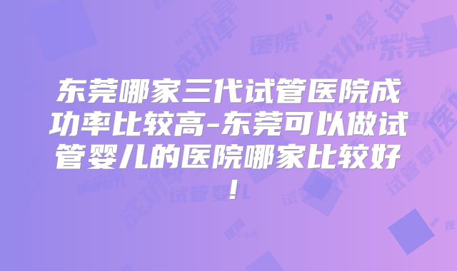 东莞哪家三代试管医院成功率比较高-东莞可以做试管婴儿的医院哪家比较好！