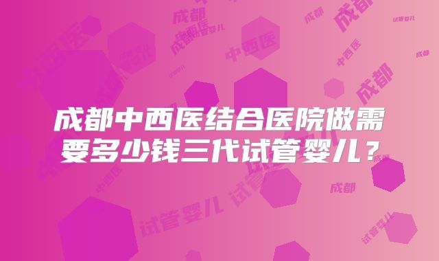 成都中西医结合医院做需要多少钱三代试管婴儿?
