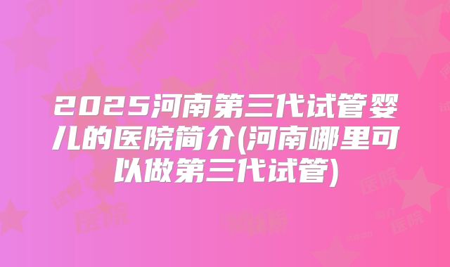 2025河南第三代试管婴儿的医院简介(河南哪里可以做第三代试管)