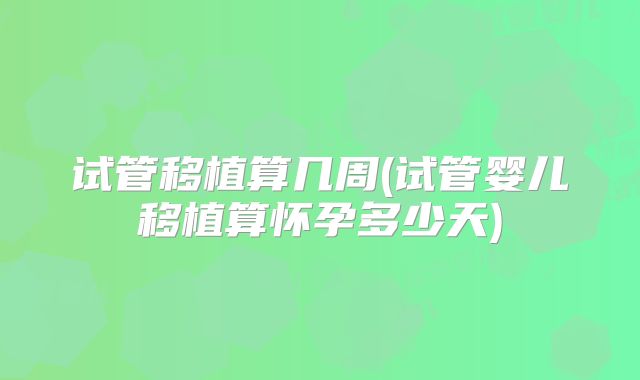 试管移植算几周(试管婴儿移植算怀孕多少天)