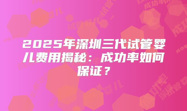2025年深圳三代试管婴儿费用揭秘：成功率如何保证？