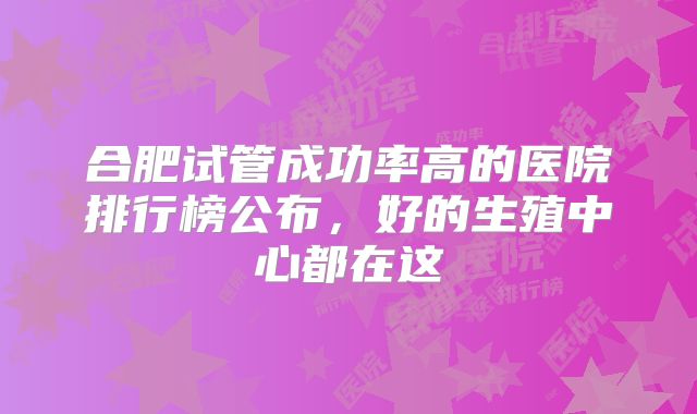 合肥试管成功率高的医院排行榜公布,好的生殖中心都在这