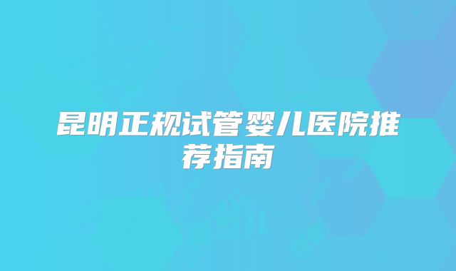 昆明正规试管婴儿医院推荐指南