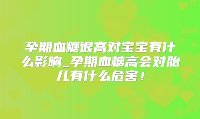 孕期血糖很高对宝宝有什么影响_孕期血糖高会对胎儿有什么危害！