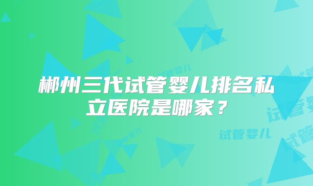郴州三代试管婴儿排名私立医院是哪家?