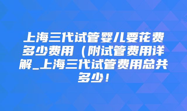 上海三代试管婴儿要花费多少费用(附试管费用详解_上海三代试管费用总共多少!