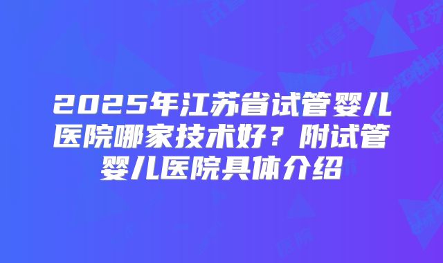 2025年江苏省试管婴儿医院哪家技术好？附试管婴儿医院具体介绍