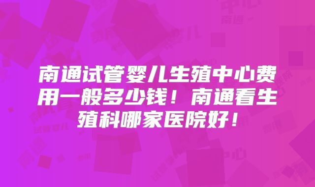 南通试管婴儿生殖中心费用一般多少钱!南通看生殖科哪家医院好!