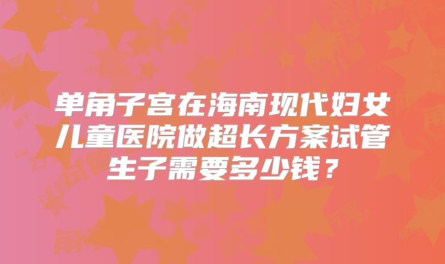 单角子宫在海南现代妇女儿童医院做超长方案试管生子需要多少钱？