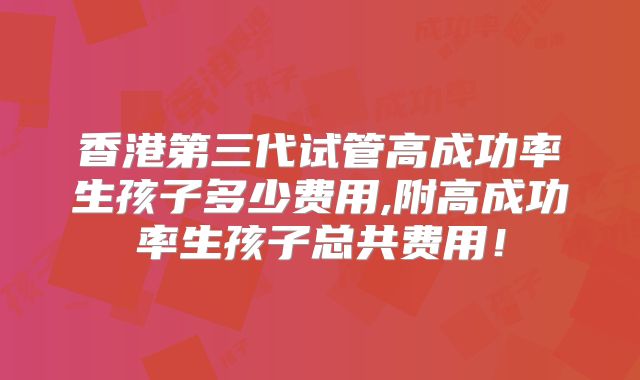 香港第三代试管高成功率生孩子多少费用,附高成功率生孩子总共费用！
