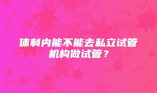 体制内能不能去私立试管机构做试管？