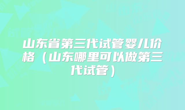 山东省第三代试管婴儿价格（山东哪里可以做第三代试管）