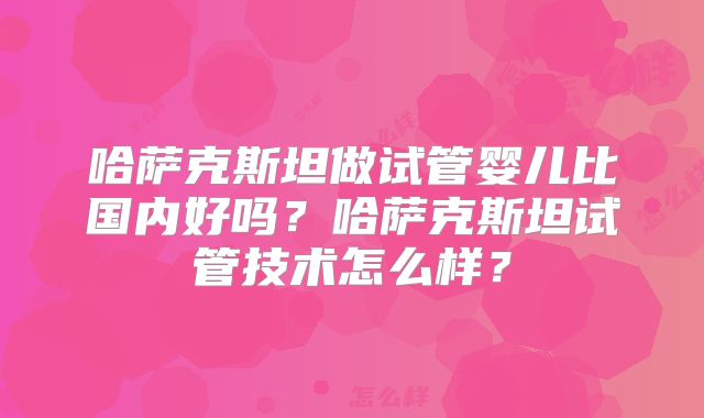 哈萨克斯坦做试管婴儿比国内好吗？哈萨克斯坦试管技术怎么样？