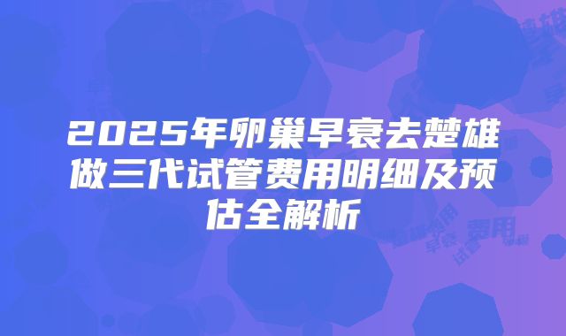 2025年卵巢早衰去楚雄做三代试管费用明细及预估全解析