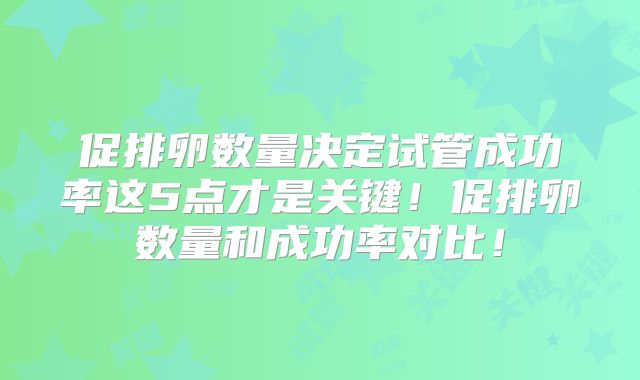 促排卵数量决定试管成功率这5点才是关键！促排卵数量和成功率对比！