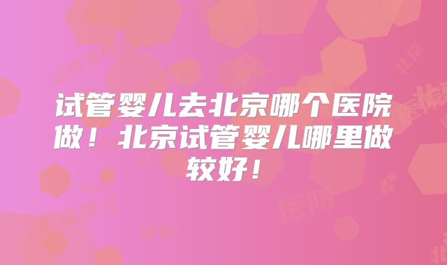 试管婴儿去北京哪个医院做！北京试管婴儿哪里做较好！