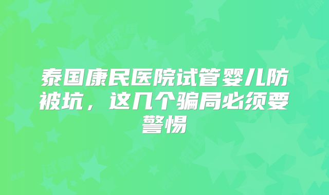 泰国康民医院试管婴儿防被坑，这几个骗局必须要警惕