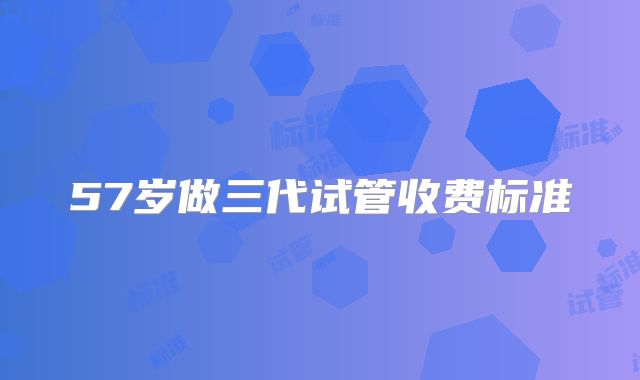 57岁做三代试管收费标准