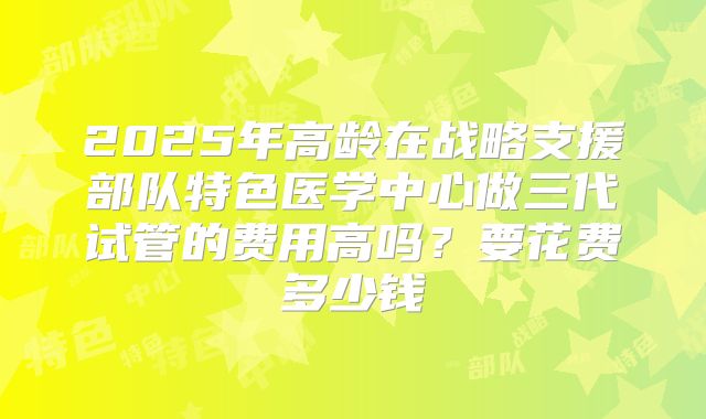 2025年高龄在战略支援部队特色医学中心做三代试管的费用高吗?要花费多少钱