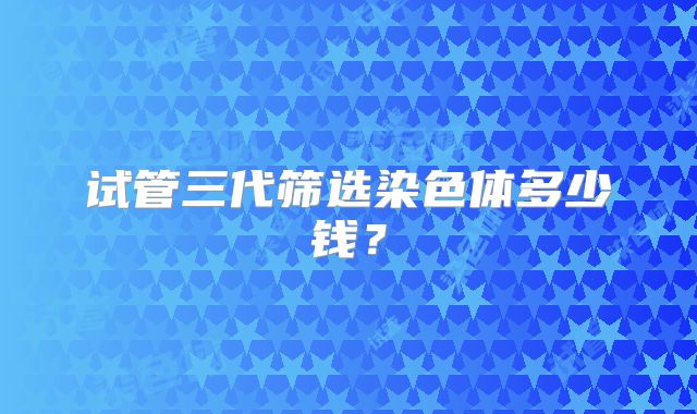 试管三代筛选染色体多少钱？
