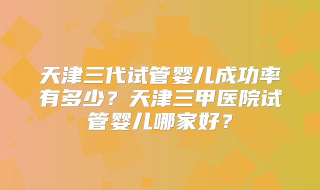 天津三代试管婴儿成功率有多少？天津三甲医院试管婴儿哪家好？