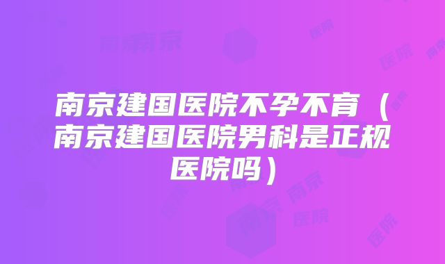 南京建国医院不孕不育(南京建国医院男科是正规医院吗)