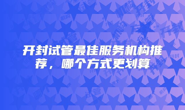开封试管最佳服务机构推荐，哪个方式更划算