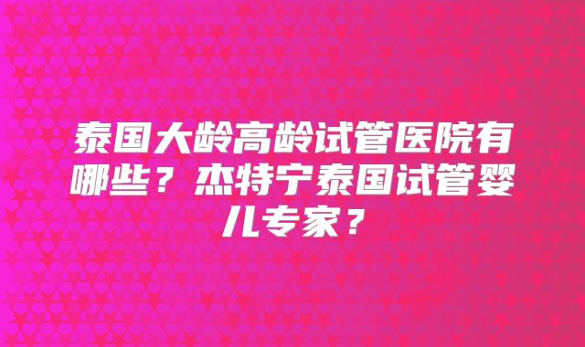 泰国大龄高龄试管医院有哪些?杰特宁泰国试管婴儿专家?