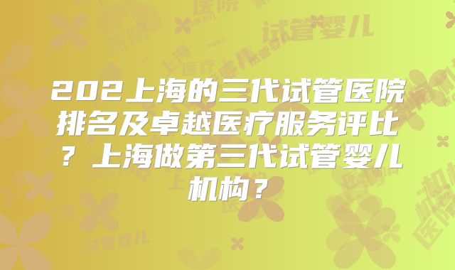 202上海的三代试管医院排名及卓越医疗服务评比？上海做第三代试管婴儿机构？